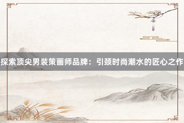 探索顶尖男装策画师品牌：引颈时尚潮水的匠心之作